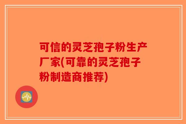 可信的灵芝孢子粉生产厂家(可靠的灵芝孢子粉制造商推荐)