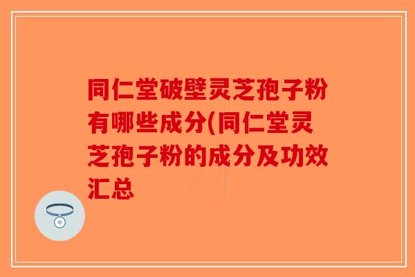 同仁堂破壁灵芝孢子粉有哪些成分(同仁堂灵芝孢子粉的成分及功效汇总