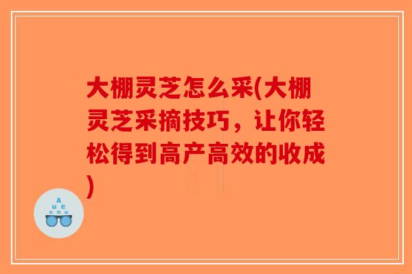 大棚灵芝怎么采(大棚灵芝采摘技巧，让你轻松得到高产高效的收成)