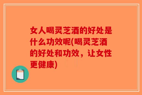 女人喝灵芝酒的好处是什么功效呢(喝灵芝酒的好处和功效，让女性更健康)