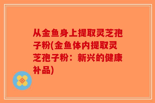 从金鱼身上提取灵芝孢子粉(金鱼体内提取灵芝孢子粉：新兴的健康补品)