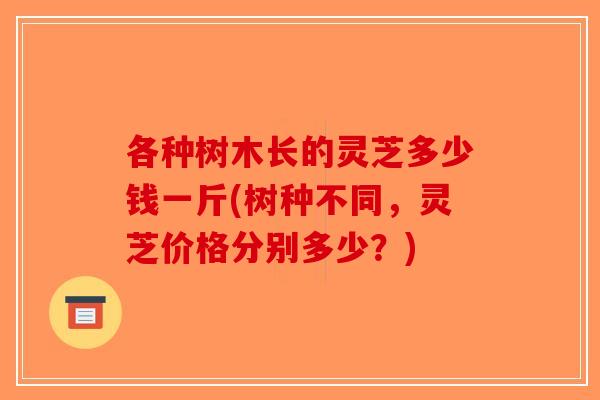 各种树木长的灵芝多少钱一斤(树种不同，灵芝价格分别多少？)