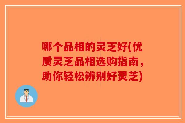 哪个品相的灵芝好(优质灵芝品相选购指南，助你轻松辨别好灵芝)