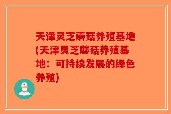 天津灵芝蘑菇养殖基地(天津灵芝蘑菇养殖基地：可持续发展的绿色养殖)