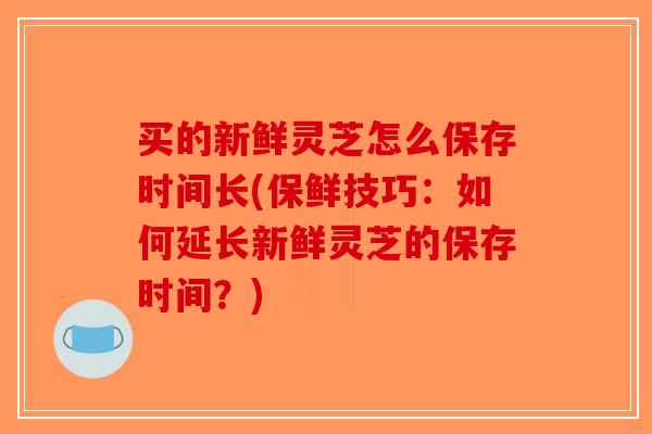 买的新鲜灵芝怎么保存时间长(保鲜技巧：如何延长新鲜灵芝的保存时间？)