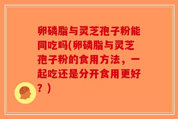 卵磷脂与灵芝孢子粉能同吃吗(卵磷脂与灵芝孢子粉的食用方法，一起吃还是分开食用更好？)