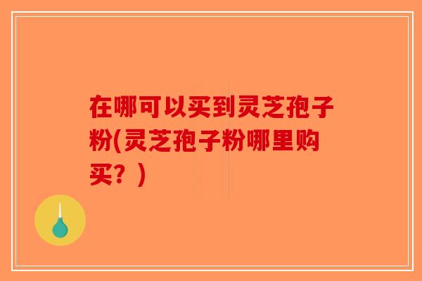 在哪可以买到灵芝孢子粉(灵芝孢子粉哪里购买？)