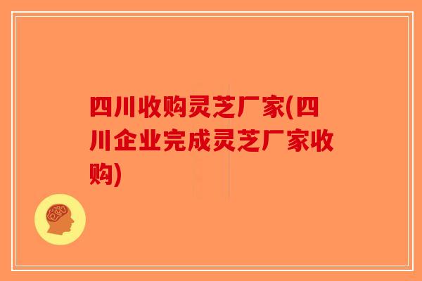 四川收购灵芝厂家(四川企业完成灵芝厂家收购)