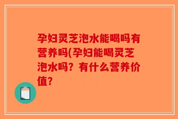 孕妇灵芝泡水能喝吗有营养吗(孕妇能喝灵芝泡水吗？有什么营养价值？
