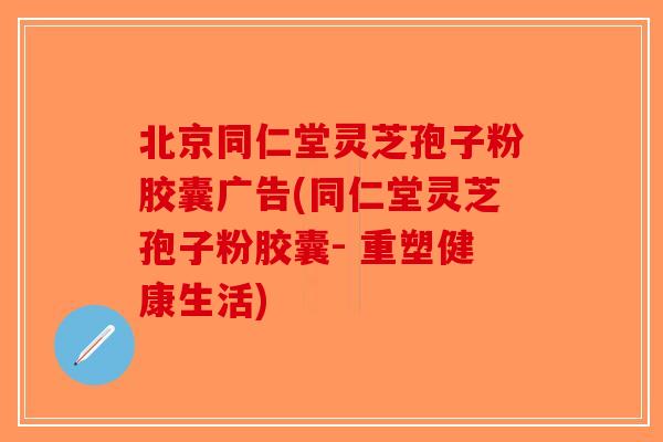 北京同仁堂灵芝孢子粉胶囊广告(同仁堂灵芝孢子粉胶囊- 重塑健康生活)