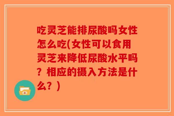 吃灵芝能排尿酸吗女性怎么吃(女性可以食用灵芝来降低尿酸水平吗？相应的摄入方法是什么？)
