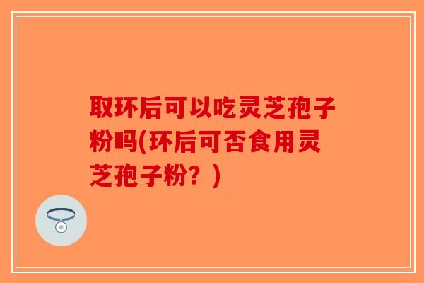 取环后可以吃灵芝孢子粉吗(环后可否食用灵芝孢子粉?) 取环后可以吃灵芝孢子粉吗(环后可否食用灵芝孢子粉?)