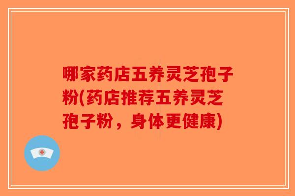哪家药店五养灵芝孢子粉(药店推荐五养灵芝孢子粉，身体更健康)