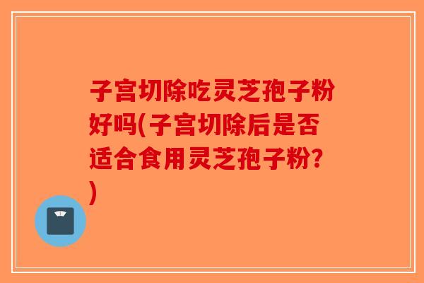 子宫切除吃灵芝孢子粉好吗(子宫切除后是否适合食用灵芝孢子粉?) 子宫切除吃灵芝孢子粉好吗(子宫切除后是否适合食用灵芝孢子粉?)