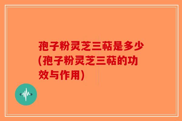 孢子粉灵芝三萜是多少(孢子粉灵芝三萜的功效与作用)