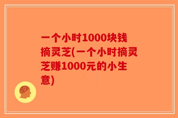 一个小时1000块钱摘灵芝(一个小时摘灵芝赚1000元的小生意)