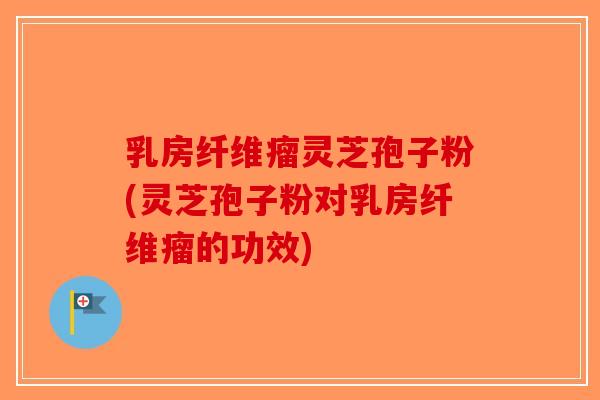 乳房纤维瘤灵芝孢子粉(灵芝孢子粉对乳房纤维瘤的功效)