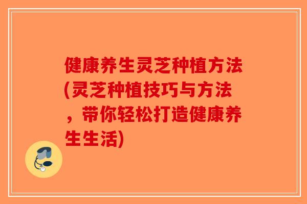 健康养生灵芝种植方法(灵芝种植技巧与方法，带你轻松打造健康养生生活)