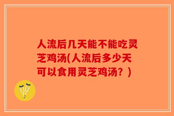 人流后几天能不能吃灵芝鸡汤(人流后多少天可以食用灵芝鸡汤？)