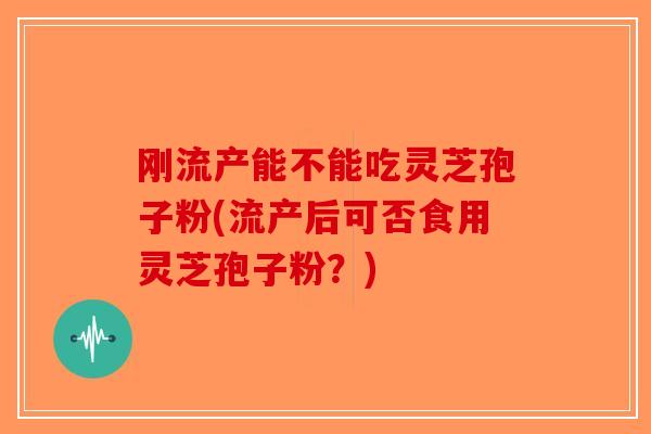 刚流产能不能吃灵芝孢子粉(流产后可否食用灵芝孢子粉？)