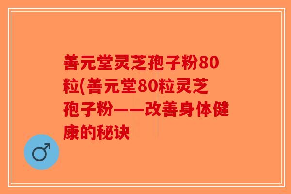 善元堂灵芝孢子粉80粒(善元堂80粒灵芝孢子粉——改善身体健康的秘诀