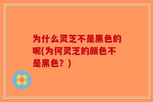 为什么灵芝不是黑色的呢(为何灵芝的颜色不是黑色？)