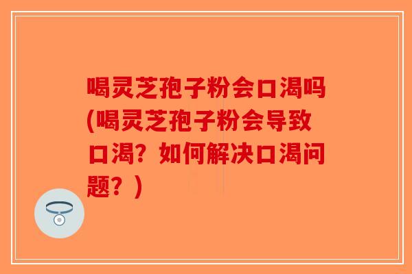 喝灵芝孢子粉会口渴吗(喝灵芝孢子粉会导致口渴？如何解决口渴问题？)