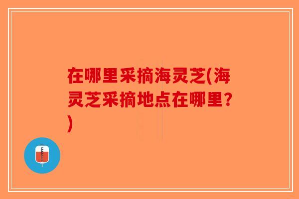在哪里采摘海灵芝(海灵芝采摘地点在哪里？)