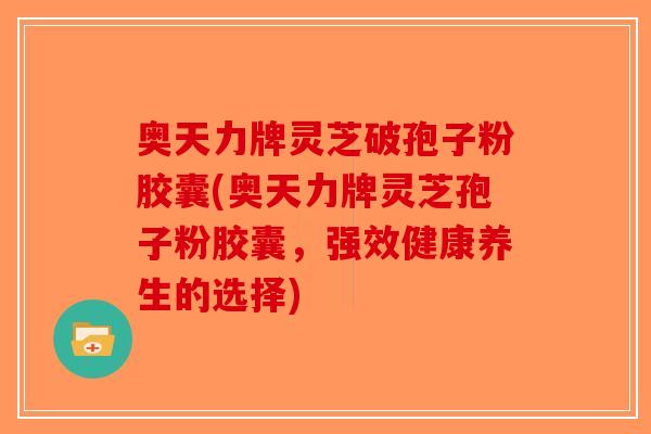 奥天力牌灵芝破孢子粉胶囊(奥天力牌灵芝孢子粉胶囊，强效健康养生的选择)