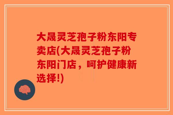 大晟灵芝孢子粉东阳专卖店(大晟灵芝孢子粉东阳门店，呵护健康新选择!)