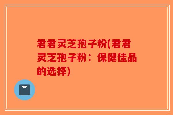 君君灵芝孢子粉(君君灵芝孢子粉：保健佳品的选择)
