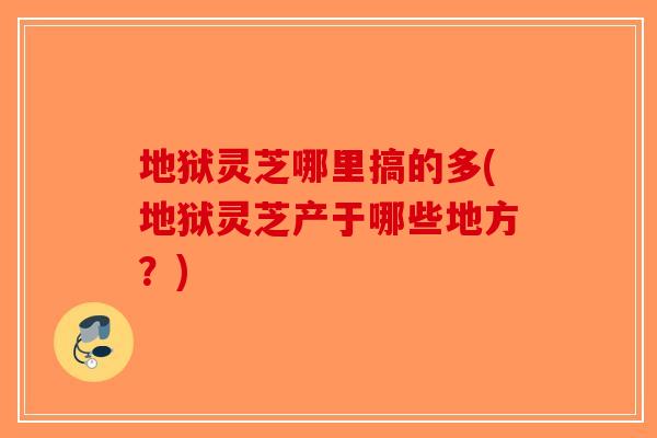 地狱灵芝哪里搞的多(地狱灵芝产于哪些地方？)