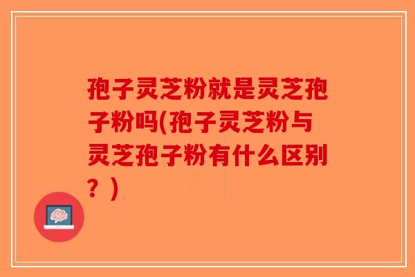 孢子灵芝粉就是灵芝孢子粉吗(孢子灵芝粉与灵芝孢子粉有什么区别？)