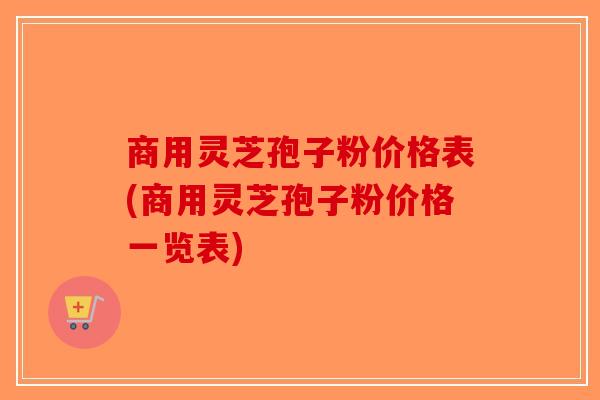 商用灵芝孢子粉价格表(商用灵芝孢子粉价格一览表)