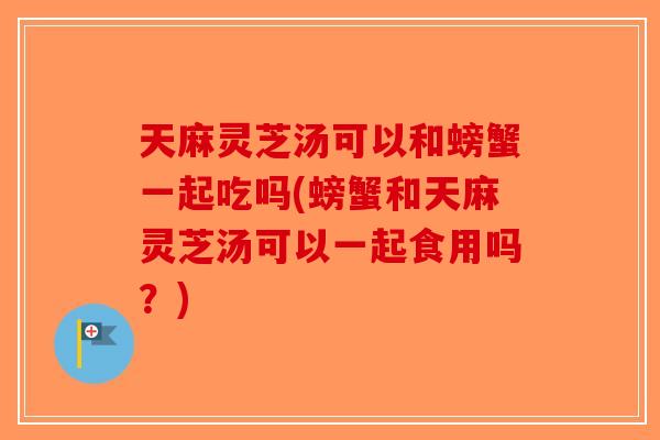 天麻灵芝汤可以和螃蟹一起吃吗(螃蟹和天麻灵芝汤可以一起食用吗？)