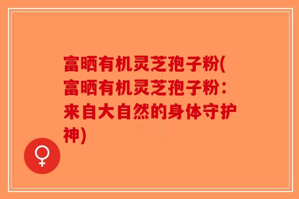 富晒有机灵芝孢子粉(富晒有机灵芝孢子粉：来自大自然的身体守护神)