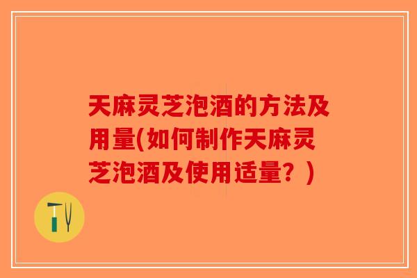 天麻灵芝泡酒的方法及用量(如何制作天麻灵芝泡酒及使用适量？)
