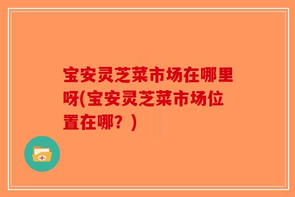 宝安灵芝菜市场在哪里呀(宝安灵芝菜市场位置在哪？)