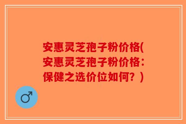 安惠灵芝孢子粉价格(安惠灵芝孢子粉价格：保健之选价位如何？)