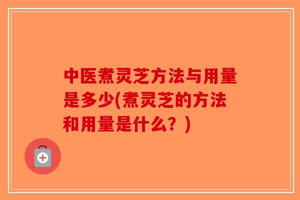 中医煮灵芝方法与用量是多少(煮灵芝的方法和用量是什么？)