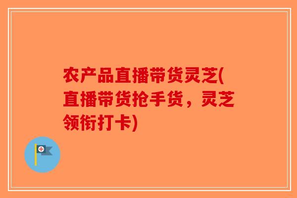 农产品直播带货灵芝(直播带货抢手货，灵芝领衔打卡)