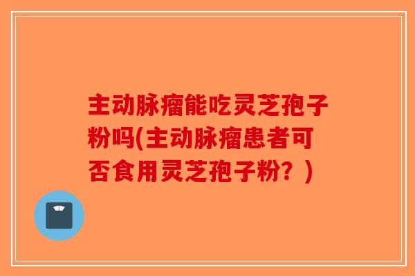主动脉瘤能吃灵芝孢子粉吗(主动脉瘤患者可否食用灵芝孢子粉？)