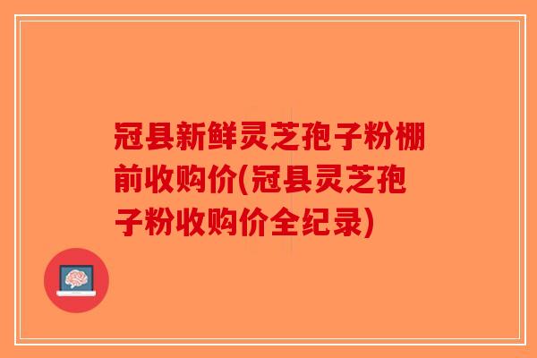 冠县新鲜灵芝孢子粉棚前收购价(冠县灵芝孢子粉收购价全纪录)