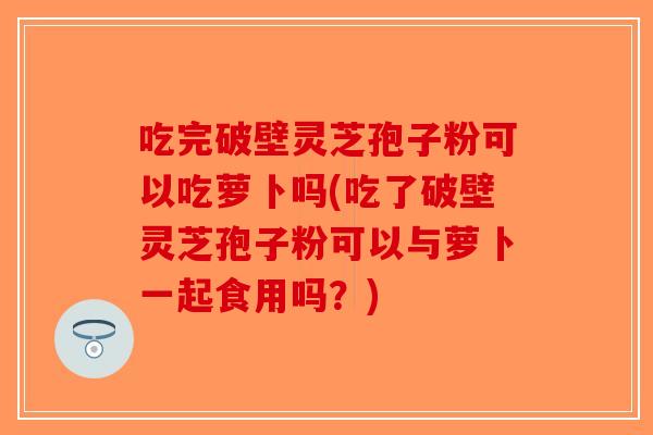 吃完破壁灵芝孢子粉可以吃萝卜吗(吃了破壁灵芝孢子粉可以与萝卜一起食用吗？)
