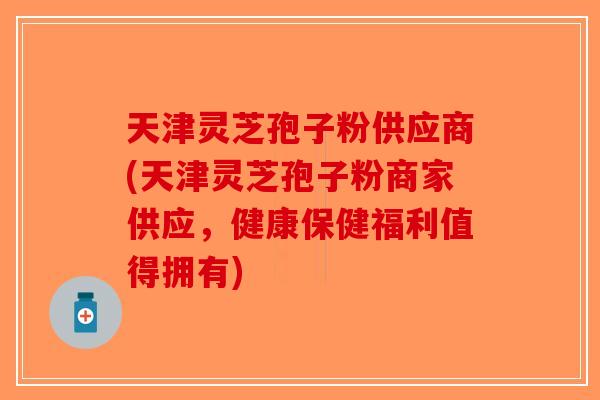 天津灵芝孢子粉供应商(天津灵芝孢子粉商家供应，健康保健福利值得拥有)