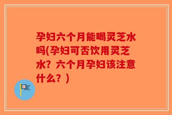 孕妇六个月能喝灵芝水吗(孕妇可否饮用灵芝水？六个月孕妇该注意什么？)