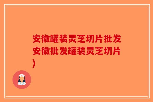 安徽罐装灵芝切片批发安徽批发罐装灵芝切片)