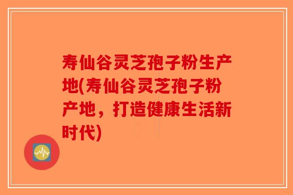 寿仙谷灵芝孢子粉生产地(寿仙谷灵芝孢子粉产地，打造健康生活新时代)