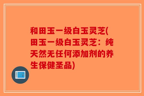 和田玉一级白玉灵芝(田玉一级白玉灵芝：纯天然无任何添加剂的养生保健圣品)