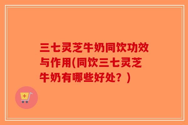 三七灵芝牛奶同饮功效与作用(同饮三七灵芝牛奶有哪些好处？)